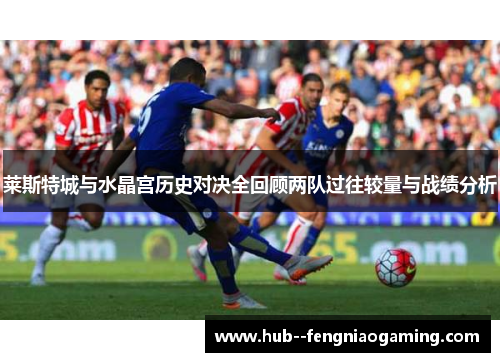 莱斯特城与水晶宫历史对决全回顾两队过往较量与战绩分析