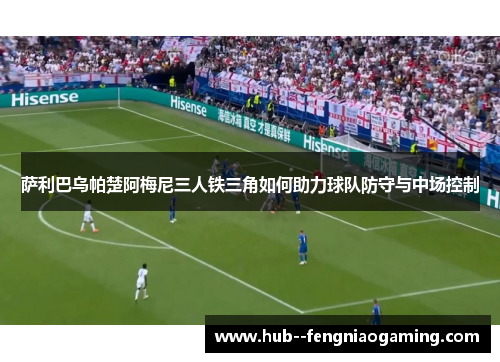 萨利巴乌帕楚阿梅尼三人铁三角如何助力球队防守与中场控制 萨利巴乌帕楚阿梅尼三人铁三角如何助力球队防守与中场控制