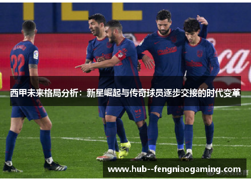 西甲未来格局分析:新星崛起与传奇球员逐步交接的时代变革 西甲未来格局分析:新星崛起与传奇球员逐步交接的时代变革
