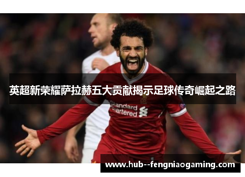 英超新荣耀萨拉赫五大贡献揭示足球传奇崛起之路 英超新荣耀萨拉赫五大贡献揭示足球传奇崛起之路