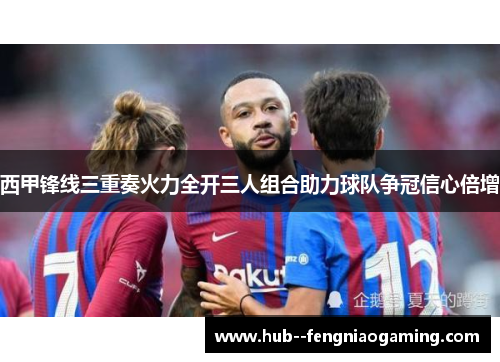西甲锋线三重奏火力全开三人组合助力球队争冠信心倍增