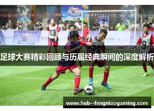 足球大赛精彩回顾与历届经典瞬间的深度解析 足球大赛精彩回顾与历届经典瞬间的深度解析