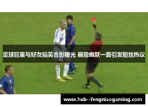 足球巨星与好友搞笑合影曝光 展现幽默一面引发粉丝热议