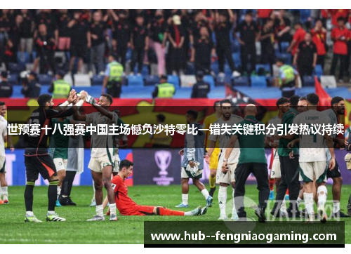 世预赛十八强赛中国主场憾负沙特零比一错失关键积分引发热议持续
