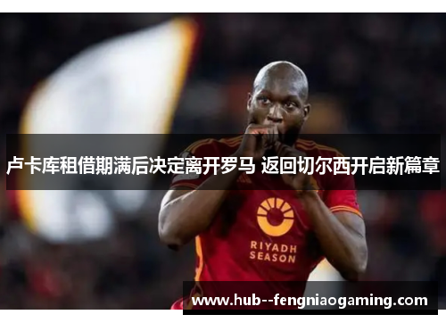 卢卡库租借期满后决定离开罗马 返回切尔西开启新篇章 卢卡库租借期满后决定离开罗马 返回切尔西开启新篇章