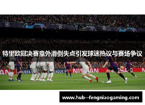 特里欧冠决赛意外滑倒失点引发球迷热议与赛场争议