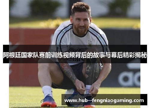 阿根廷国家队赛前训练视频背后的故事与幕后精彩揭秘