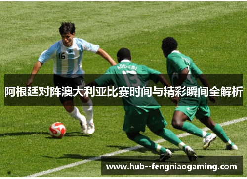 阿根廷对阵澳大利亚比赛时间与精彩瞬间全解析
