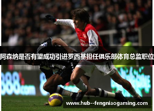 阿森纳是否有望成功引进罗西基担任俱乐部体育总监职位