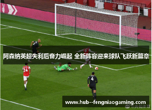 阿森纳英超失利后奋力崛起 全新阵容迎来球队飞跃新篇章