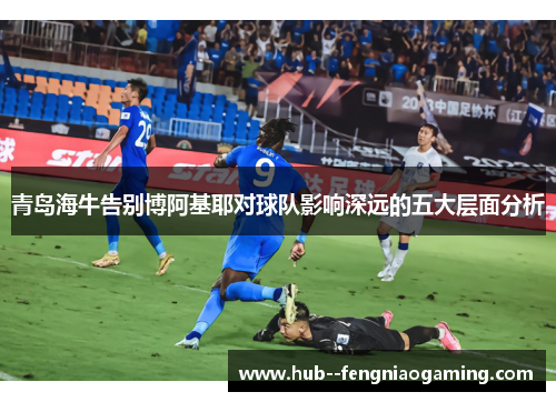 青岛海牛告别博阿基耶对球队影响深远的五大层面分析