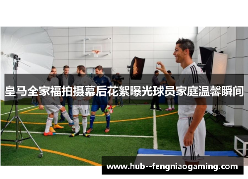 皇马全家福拍摄幕后花絮曝光球员家庭温馨瞬间